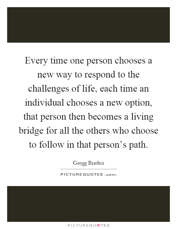 Every time one person chooses a new way to respond to the challenges of life, each time an individual chooses a new option, that person then becomes a living bridge for all the others who choose to follow in that person's path Picture Quote #1