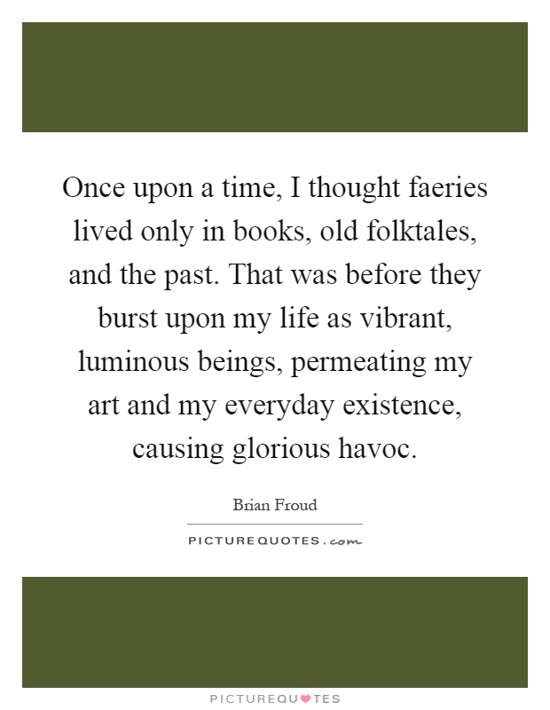 Once upon a time, I thought faeries lived only in books, old folktales, and the past. That was before they burst upon my life as vibrant, luminous beings, permeating my art and my everyday existence, causing glorious havoc Picture Quote #1