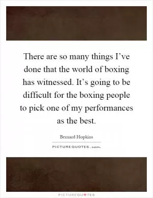 There are so many things I’ve done that the world of boxing has witnessed. It’s going to be difficult for the boxing people to pick one of my performances as the best Picture Quote #1