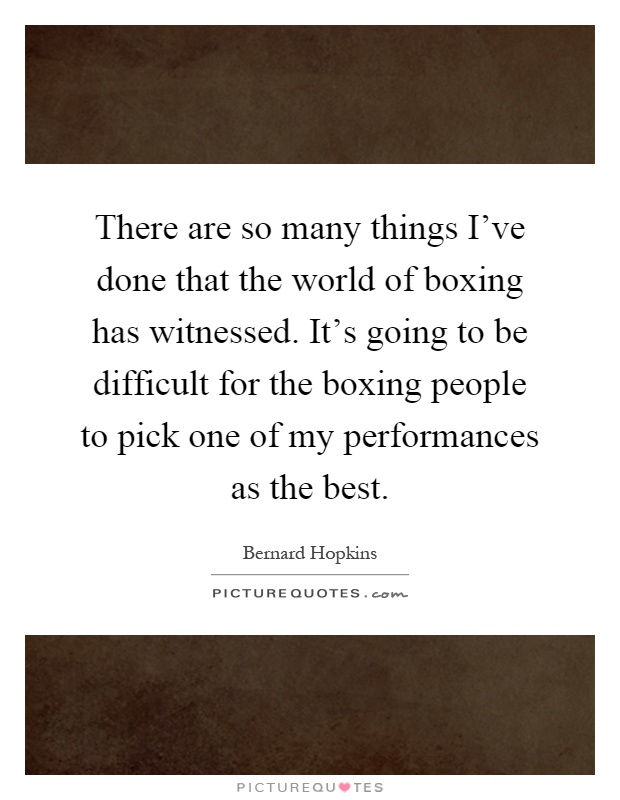There are so many things I've done that the world of boxing has witnessed. It's going to be difficult for the boxing people to pick one of my performances as the best Picture Quote #1