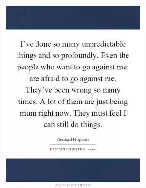 I’ve done so many unpredictable things and so profoundly. Even the people who want to go against me, are afraid to go against me. They’ve been wrong so many times. A lot of them are just being mum right now. They must feel I can still do things Picture Quote #1