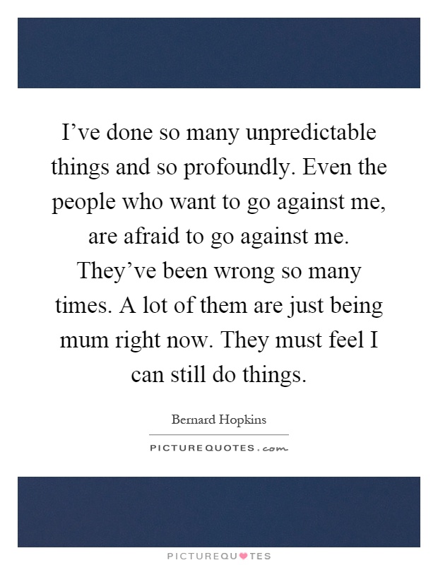 I've done so many unpredictable things and so profoundly. Even the people who want to go against me, are afraid to go against me. They've been wrong so many times. A lot of them are just being mum right now. They must feel I can still do things Picture Quote #1
