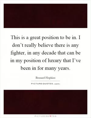 This is a great position to be in. I don’t really believe there is any fighter, in any decade that can be in my position of luxury that I’ve been in for many years Picture Quote #1