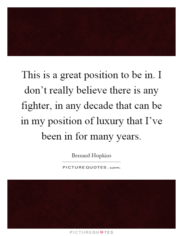 This is a great position to be in. I don't really believe there is any fighter, in any decade that can be in my position of luxury that I've been in for many years Picture Quote #1