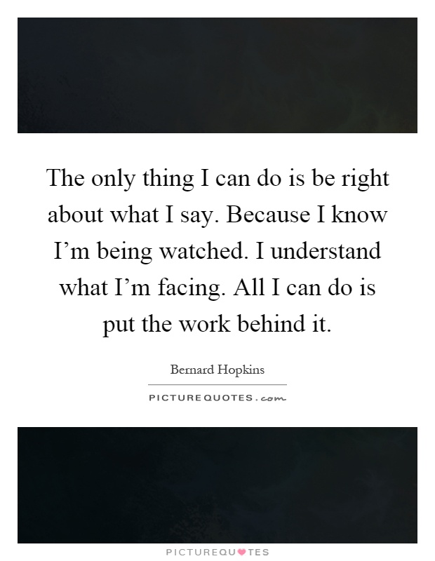 The only thing I can do is be right about what I say. Because I know I'm being watched. I understand what I'm facing. All I can do is put the work behind it Picture Quote #1