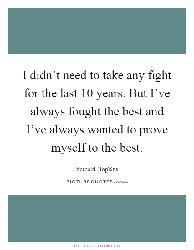 I didn't need to take any fight for the last 10 years. But I've always fought the best and I've always wanted to prove myself to the best Picture Quote #1
