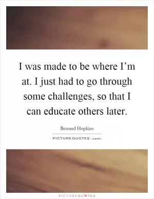 I was made to be where I’m at. I just had to go through some challenges, so that I can educate others later Picture Quote #1