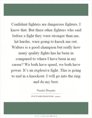 Confident fighters are dangerous fighters. I know that. But there other fighters who said before a fight they were stronger than me, hit harder, were going to knock me out. Walters is a good champion but really how many quality fights has he been in compared to where I have been in my career? We both have speed, we both have power. It’s an explosive fight. This is going to end in a knockout. I will go into the ring and do my best Picture Quote #1