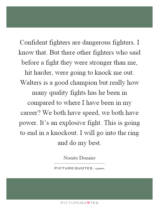 Confident fighters are dangerous fighters. I know that. But there other fighters who said before a fight they were stronger than me, hit harder, were going to knock me out. Walters is a good champion but really how many quality fights has he been in compared to where I have been in my career? We both have speed, we both have power. It's an explosive fight. This is going to end in a knockout. I will go into the ring and do my best Picture Quote #1
