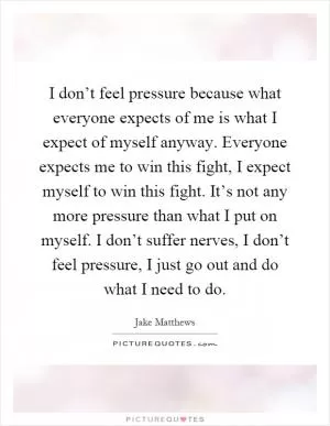 I don’t feel pressure because what everyone expects of me is what I expect of myself anyway. Everyone expects me to win this fight, I expect myself to win this fight. It’s not any more pressure than what I put on myself. I don’t suffer nerves, I don’t feel pressure, I just go out and do what I need to do Picture Quote #1