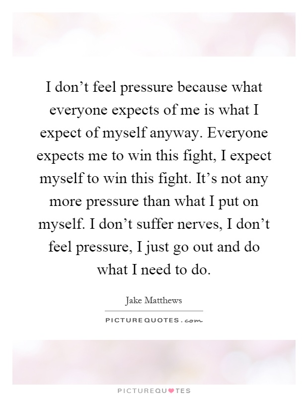 I don't feel pressure because what everyone expects of me is what I expect of myself anyway. Everyone expects me to win this fight, I expect myself to win this fight. It's not any more pressure than what I put on myself. I don't suffer nerves, I don't feel pressure, I just go out and do what I need to do Picture Quote #1
