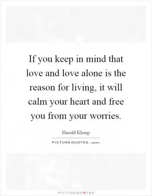 If you keep in mind that love and love alone is the reason for living, it will calm your heart and free you from your worries Picture Quote #1