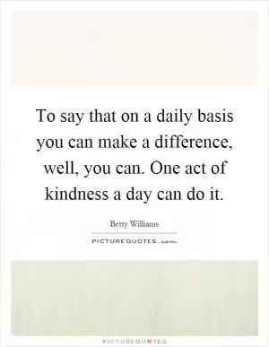 To say that on a daily basis you can make a difference, well, you can. One act of kindness a day can do it Picture Quote #1