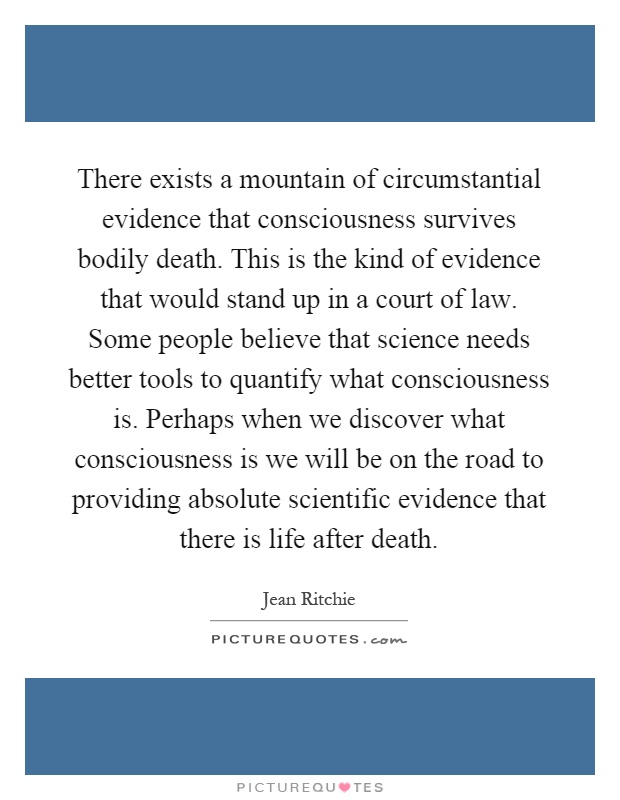 There exists a mountain of circumstantial evidence that consciousness survives bodily death. This is the kind of evidence that would stand up in a court of law. Some people believe that science needs better tools to quantify what consciousness is. Perhaps when we discover what consciousness is we will be on the road to providing absolute scientific evidence that there is life after death Picture Quote #1