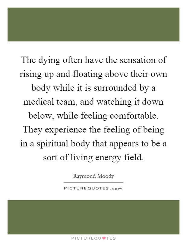 The dying often have the sensation of rising up and floating above their own body while it is surrounded by a medical team, and watching it down below, while feeling comfortable. They experience the feeling of being in a spiritual body that appears to be a sort of living energy field Picture Quote #1