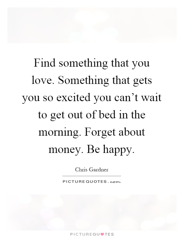 Find something that you love. Something that gets you so excited you can't wait to get out of bed in the morning. Forget about money. Be happy Picture Quote #1