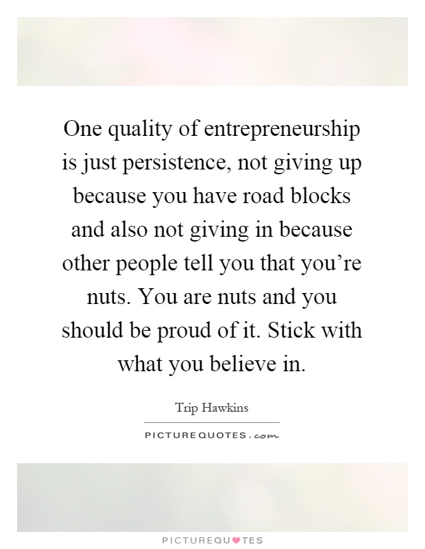 One quality of entrepreneurship is just persistence, not giving up because you have road blocks and also not giving in because other people tell you that you're nuts. You are nuts and you should be proud of it. Stick with what you believe in Picture Quote #1