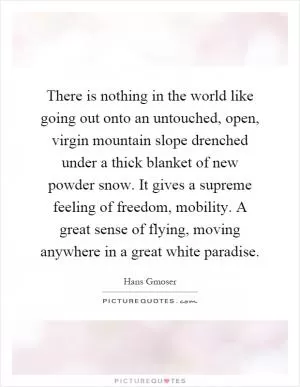 There is nothing in the world like going out onto an untouched, open, virgin mountain slope drenched under a thick blanket of new powder snow. It gives a supreme feeling of freedom, mobility. A great sense of flying, moving anywhere in a great white paradise Picture Quote #1
