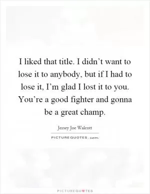I liked that title. I didn’t want to lose it to anybody, but if I had to lose it, I’m glad I lost it to you. You’re a good fighter and gonna be a great champ Picture Quote #1
