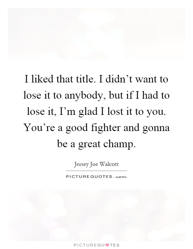 I liked that title. I didn't want to lose it to anybody, but if I had to lose it, I'm glad I lost it to you. You're a good fighter and gonna be a great champ Picture Quote #1