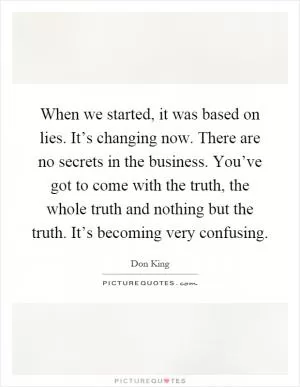 When we started, it was based on lies. It’s changing now. There are no secrets in the business. You’ve got to come with the truth, the whole truth and nothing but the truth. It’s becoming very confusing Picture Quote #1
