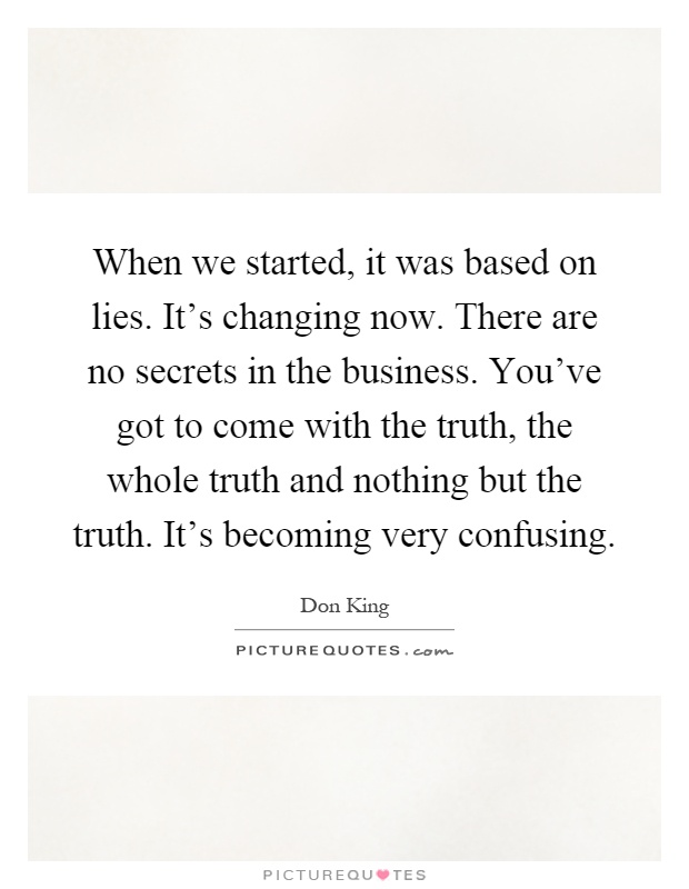 When we started, it was based on lies. It's changing now. There are no secrets in the business. You've got to come with the truth, the whole truth and nothing but the truth. It's becoming very confusing Picture Quote #1