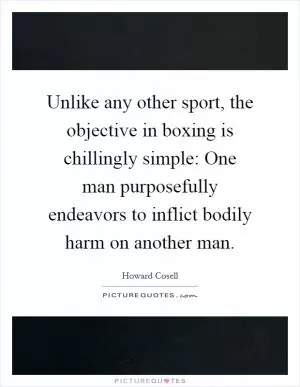 Unlike any other sport, the objective in boxing is chillingly simple: One man purposefully endeavors to inflict bodily harm on another man Picture Quote #1
