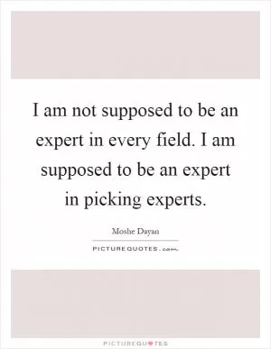 I am not supposed to be an expert in every field. I am supposed to be an expert in picking experts Picture Quote #1