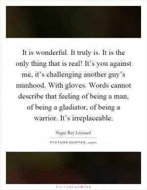 It is wonderful. It truly is. It is the only thing that is real! It’s you against me, it’s challenging another guy’s manhood. With gloves. Words cannot describe that feeling of being a man, of being a gladiator, of being a warrior. It’s irreplaceable Picture Quote #1