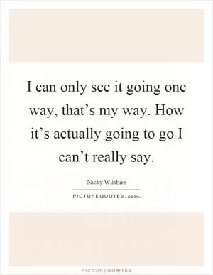 I can only see it going one way, that’s my way. How it’s actually going to go I can’t really say Picture Quote #1