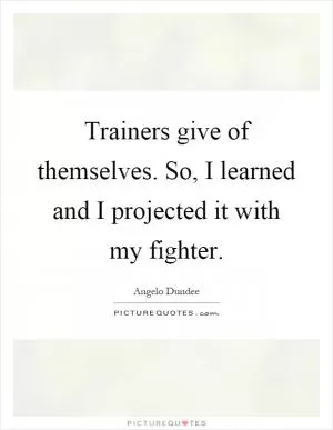 Trainers give of themselves. So, I learned and I projected it with my fighter Picture Quote #1