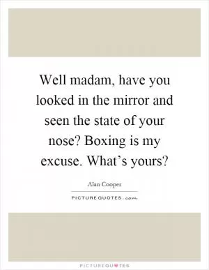 Well madam, have you looked in the mirror and seen the state of your nose? Boxing is my excuse. What’s yours? Picture Quote #1