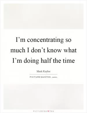 I’m concentrating so much I don’t know what I’m doing half the time Picture Quote #1