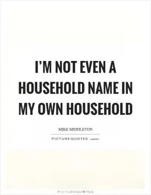 I’m not even a household name in my own household Picture Quote #1