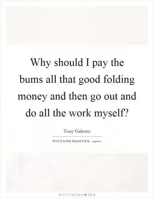 Why should I pay the bums all that good folding money and then go out and do all the work myself? Picture Quote #1