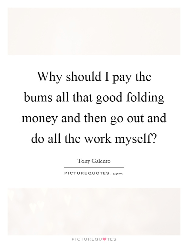 Why should I pay the bums all that good folding money and then go out and do all the work myself? Picture Quote #1