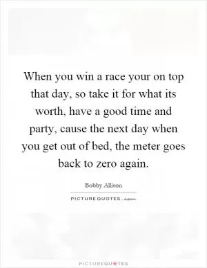 When you win a race your on top that day, so take it for what its worth, have a good time and party, cause the next day when you get out of bed, the meter goes back to zero again Picture Quote #1
