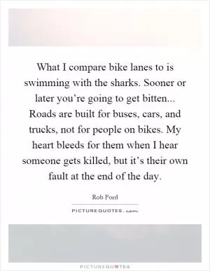 What I compare bike lanes to is swimming with the sharks. Sooner or later you’re going to get bitten... Roads are built for buses, cars, and trucks, not for people on bikes. My heart bleeds for them when I hear someone gets killed, but it’s their own fault at the end of the day Picture Quote #1