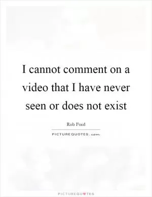I cannot comment on a video that I have never seen or does not exist Picture Quote #1