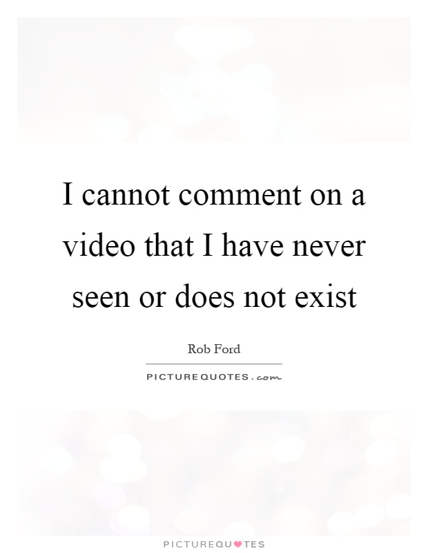 I cannot comment on a video that I have never seen or does not exist Picture Quote #1