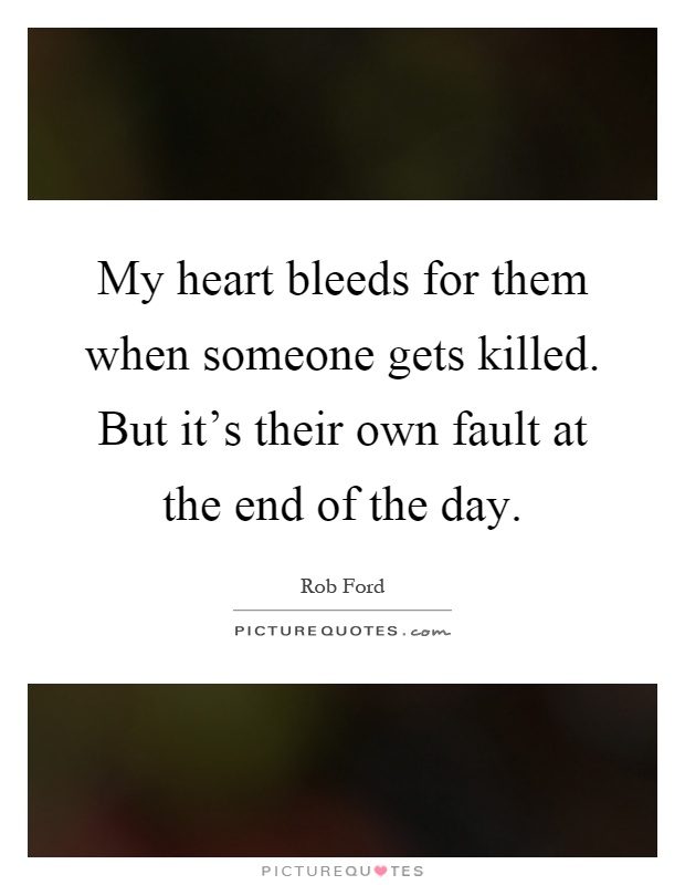 My heart bleeds for them when someone gets killed. But it's their own fault at the end of the day Picture Quote #1