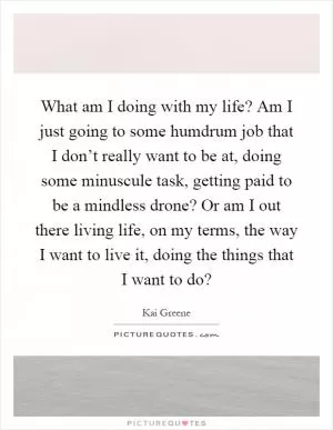 What am I doing with my life? Am I just going to some humdrum job that I don’t really want to be at, doing some minuscule task, getting paid to be a mindless drone? Or am I out there living life, on my terms, the way I want to live it, doing the things that I want to do? Picture Quote #1
