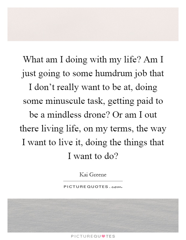 What am I doing with my life? Am I just going to some humdrum job that I don't really want to be at, doing some minuscule task, getting paid to be a mindless drone? Or am I out there living life, on my terms, the way I want to live it, doing the things that I want to do? Picture Quote #1