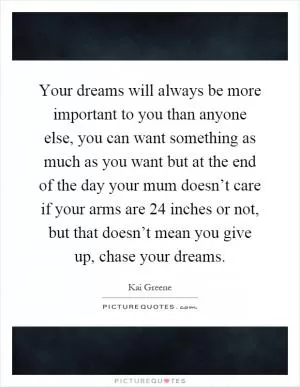 Your dreams will always be more important to you than anyone else, you can want something as much as you want but at the end of the day your mum doesn’t care if your arms are 24 inches or not, but that doesn’t mean you give up, chase your dreams Picture Quote #1