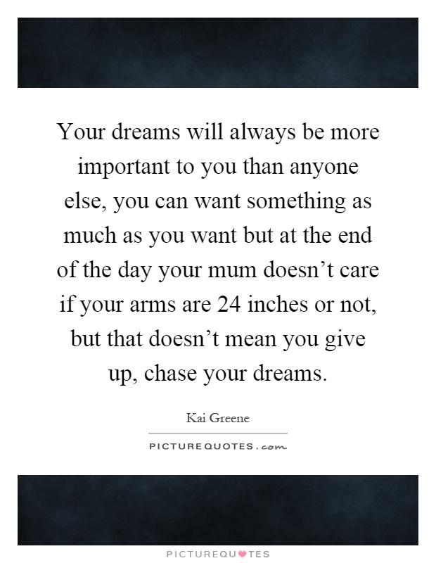 Your dreams will always be more important to you than anyone else, you can want something as much as you want but at the end of the day your mum doesn't care if your arms are 24 inches or not, but that doesn't mean you give up, chase your dreams Picture Quote #1