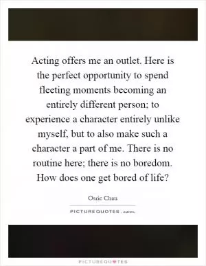 Acting offers me an outlet. Here is the perfect opportunity to spend fleeting moments becoming an entirely different person; to experience a character entirely unlike myself, but to also make such a character a part of me. There is no routine here; there is no boredom. How does one get bored of life? Picture Quote #1