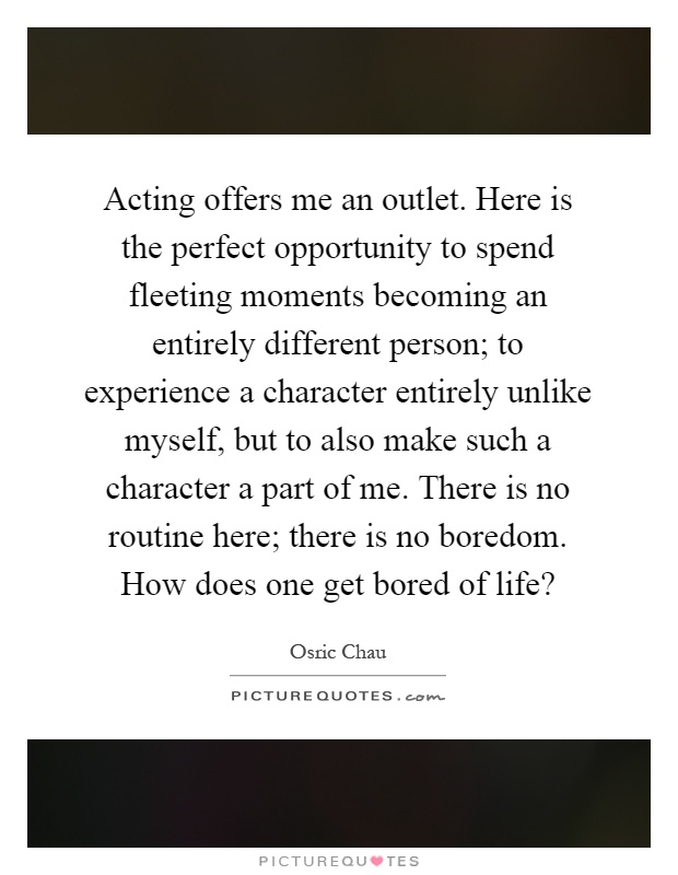 Acting offers me an outlet. Here is the perfect opportunity to spend fleeting moments becoming an entirely different person; to experience a character entirely unlike myself, but to also make such a character a part of me. There is no routine here; there is no boredom. How does one get bored of life? Picture Quote #1