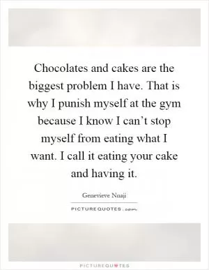 Chocolates and cakes are the biggest problem I have. That is why I punish myself at the gym because I know I can’t stop myself from eating what I want. I call it eating your cake and having it Picture Quote #1