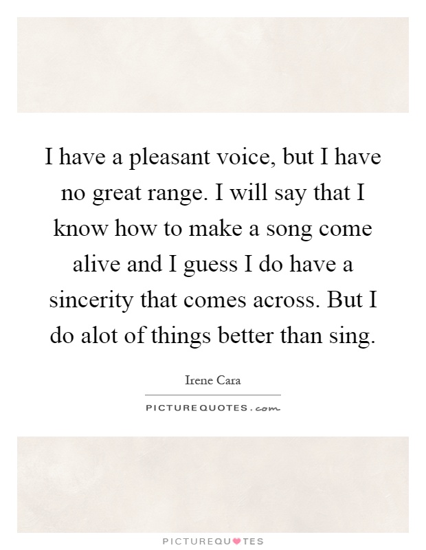 I have a pleasant voice, but I have no great range. I will say that I know how to make a song come alive and I guess I do have a sincerity that comes across. But I do alot of things better than sing Picture Quote #1