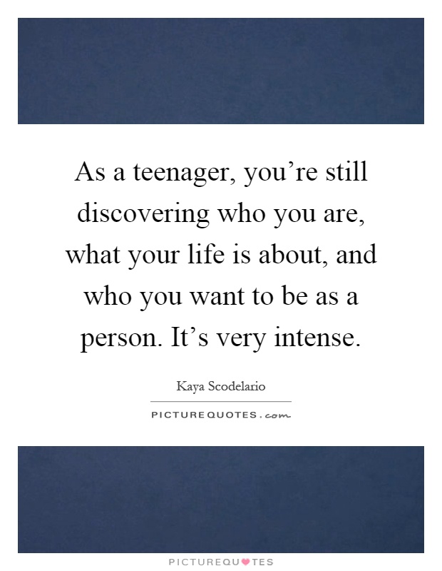 As a teenager, you're still discovering who you are, what your life is about, and who you want to be as a person. It's very intense Picture Quote #1